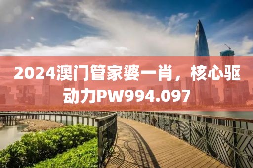 2024澳门管家婆一肖，核心驱动力PW994.097