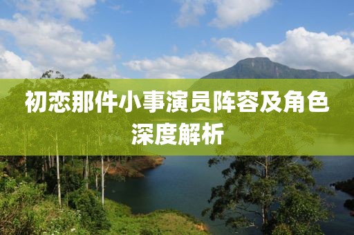 初恋那件小事演员阵容及角色深度解析