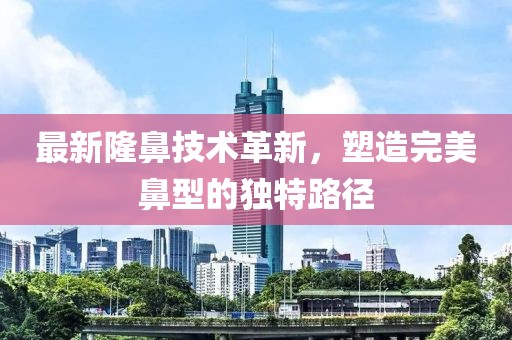 最新隆鼻技术革新，塑造完美鼻型的独特路径