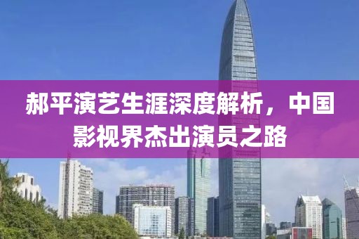 郝平演艺生涯深度解析，中国影视界杰出演员之路
