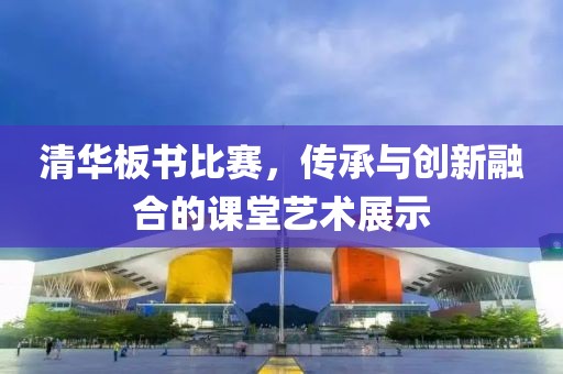 清华板书比赛，传承与创新融合的课堂艺术展示