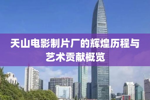 天山电影制片厂的辉煌历程与艺术贡献概览