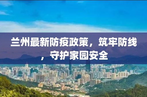 兰州最新防疫政策，筑牢防线，守护家园安全