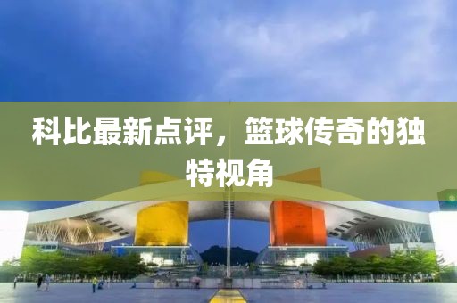 科比最新点评，篮球传奇的独特视角