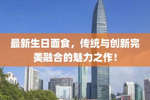 最新生日面食，传统与创新完美融合的魅力之作！