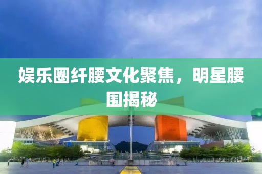 娱乐圈纤腰文化聚焦，明星腰围揭秘
