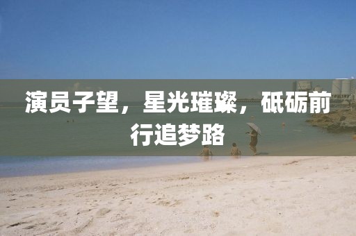 演员子望，星光璀璨，砥砺前行追梦路