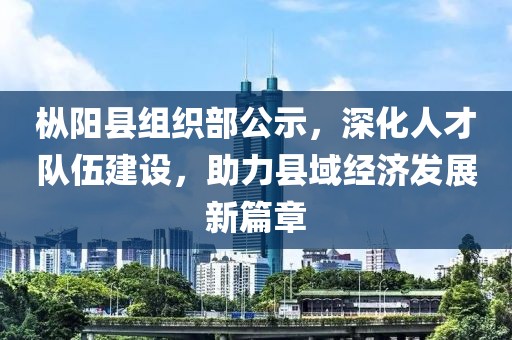 枞阳县组织部公示，深化人才队伍建设，助力县域经济发展新篇章
