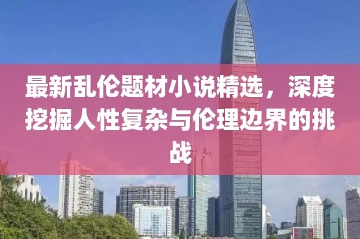 最新乱伦题材小说精选，深度挖掘人性复杂与伦理边界的挑战