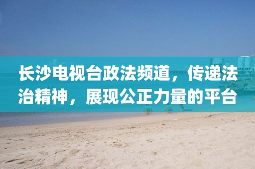 长沙电视台政法频道，传递法治精神，展现公正力量的平台