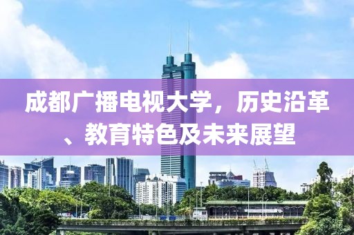 成都广播电视大学，历史沿革、教育特色及未来展望