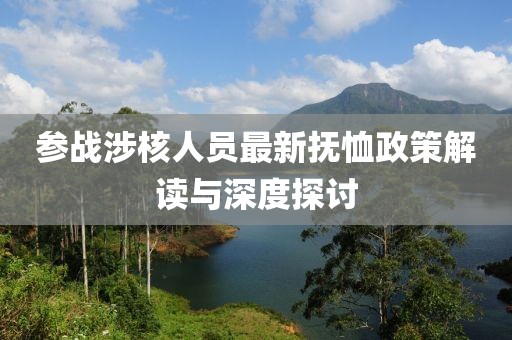 参战涉核人员最新抚恤政策解读与深度探讨