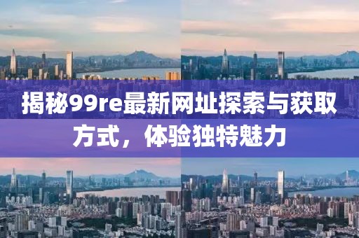 揭秘99re最新网址探索与获取方式，体验独特魅力