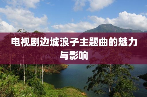 电视剧边城浪子主题曲的魅力与影响