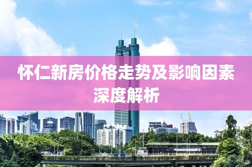 怀仁新房价格走势及影响因素深度解析