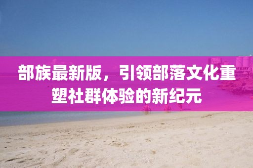 部族最新版，引领部落文化重塑社群体验的新纪元