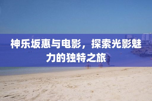 神乐坂惠与电影，探索光影魅力的独特之旅