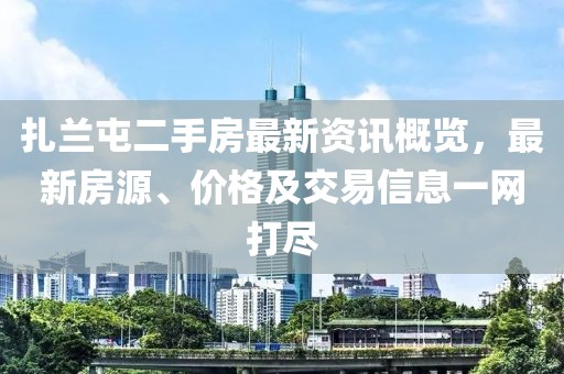 扎兰屯二手房最新资讯概览，最新房源、价格及交易信息一网打尽