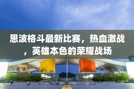 恩波格斗最新比赛，热血激战，英雄本色的荣耀战场