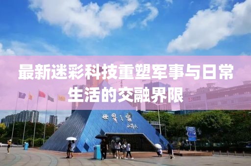 最新迷彩科技重塑军事与日常生活的交融界限