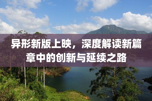 异形新版上映，深度解读新篇章中的创新与延续之路