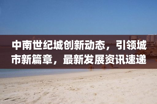 中南世纪城创新动态，引领城市新篇章，最新发展资讯速递