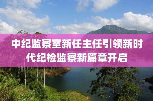 中纪监察室新任主任引领新时代纪检监察新篇章开启