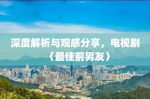 深度解析与观感分享，电视剧〈最佳前男友〉