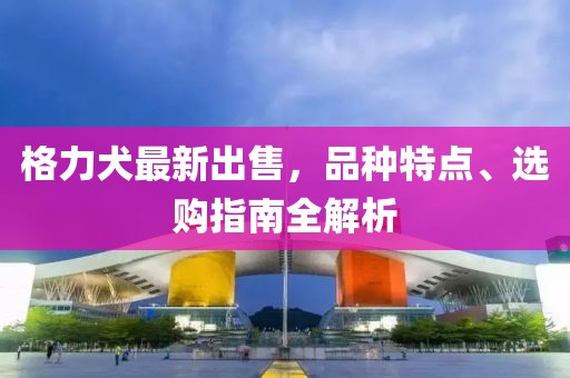 格力犬最新出售，品种特点、选购指南全解析