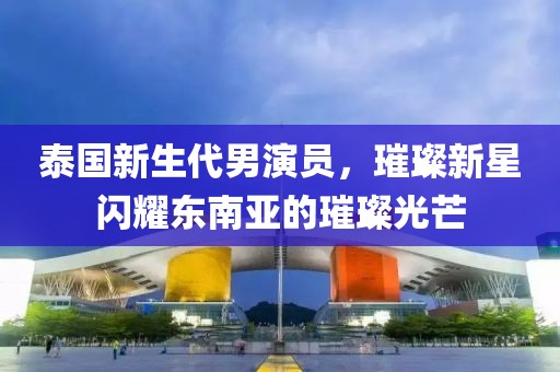 泰国新生代男演员，璀璨新星闪耀东南亚的璀璨光芒