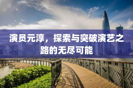 演员元淳，探索与突破演艺之路的无尽可能
