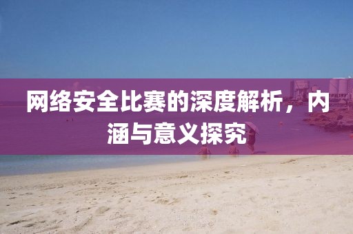 网络安全比赛的深度解析，内涵与意义探究