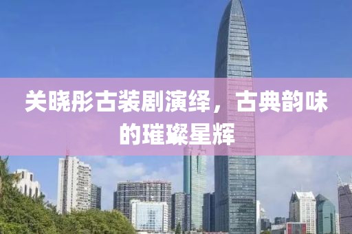 关晓彤古装剧演绎，古典韵味的璀璨星辉
