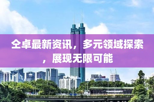 仝卓最新资讯，多元领域探索，展现无限可能