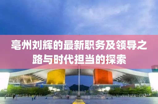 亳州刘辉的最新职务及领导之路与时代担当的探索