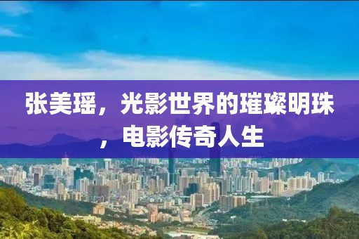 张美瑶，光影世界的璀璨明珠，电影传奇人生