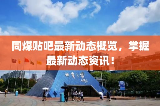 同煤贴吧最新动态概览，掌握最新动态资讯！