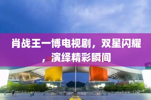 肖战王一博电视剧，双星闪耀，演绎精彩瞬间