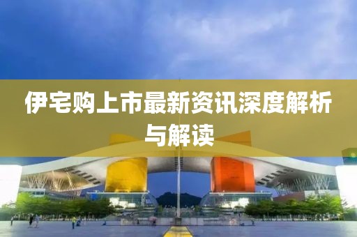 伊宅购上市最新资讯深度解析与解读