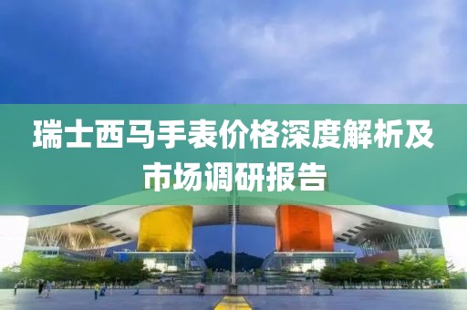 瑞士西马手表价格深度解析及市场调研报告