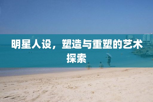 明星人设，塑造与重塑的艺术探索