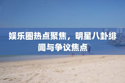 娱乐圈热点聚焦，明星八卦绯闻与争议焦点