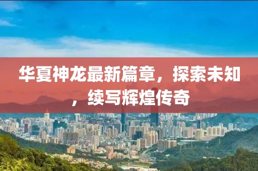 华夏神龙最新篇章，探索未知，续写辉煌传奇