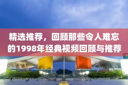 精选推荐，回顾那些令人难忘的1998年经典视频回顾与推荐