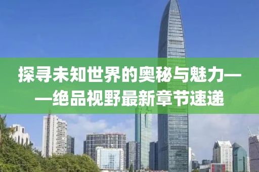 探寻未知世界的奥秘与魅力——绝品视野最新章节速递