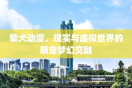 柴犬动漫，现实与虚拟世界的萌宠梦幻交融