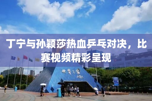 丁宁与孙颖莎热血乒乓对决，比赛视频精彩呈现