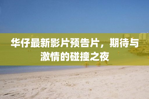 华仔最新影片预告片，期待与激情的碰撞之夜