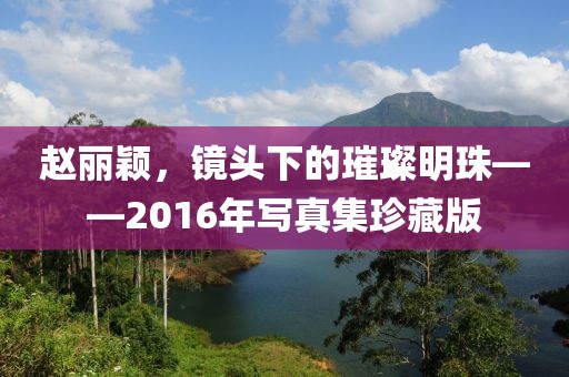 赵丽颖，镜头下的璀璨明珠——2016年写真集珍藏版