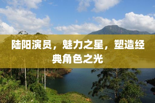 陆阳演员，魅力之星，塑造经典角色之光